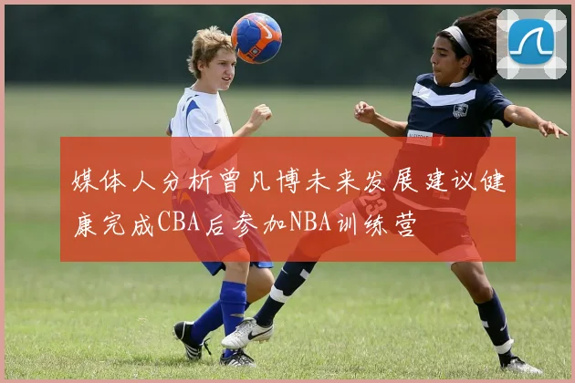 媒体人分析曾凡博未来发展建议健康完成CBA后参加NBA训练营