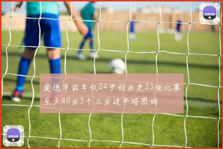 爱德华兹年仅24岁创历史23场比赛至少40分5个三分追平塔图姆