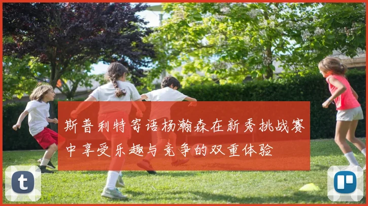 斯普利特寄语杨瀚森在新秀挑战赛中享受乐趣与竞争的双重体验