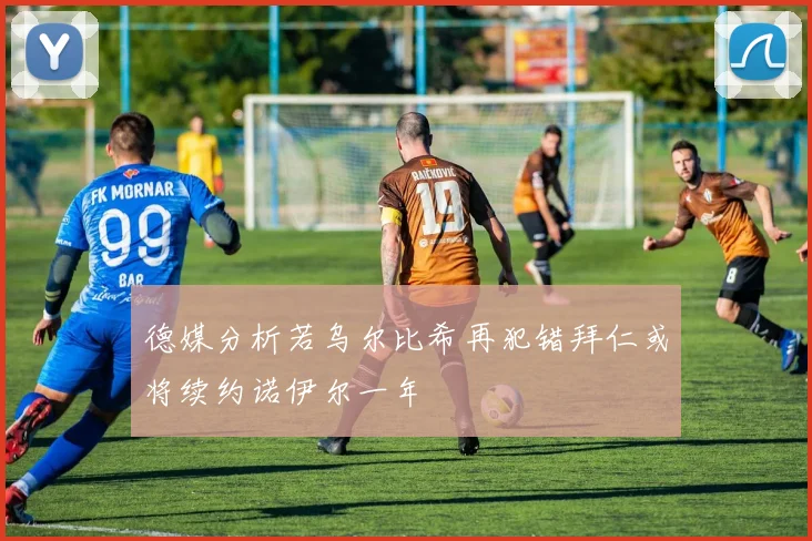 德媒分析若乌尔比希再犯错拜仁或将续约诺伊尔一年
