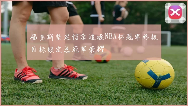 福克斯坚定信念追逐NBA杯冠军终极目标锁定总冠军荣耀