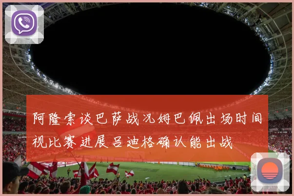 阿隆索谈巴萨战况姆巴佩出场时间视比赛进展吕迪格确认能出战