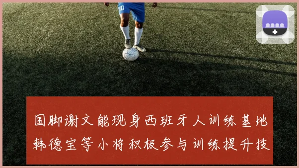国脚谢文能现身西班牙人训练基地韩德宝等小将积极参与训练提升技艺