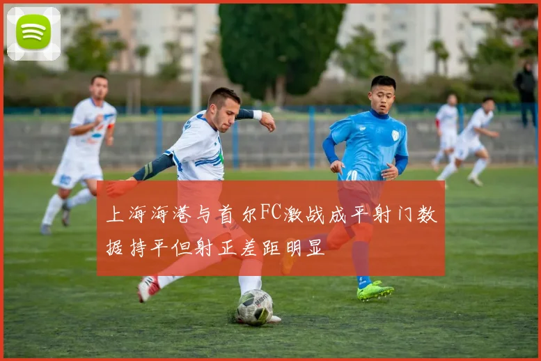上海海港与首尔FC激战成平射门数据持平但射正差距明显