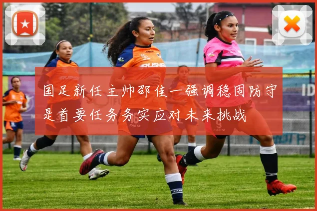 国足新任主帅邵佳一强调稳固防守是首要任务务实应对未来挑战