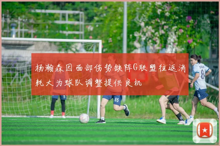 杨瀚森因面部伤势缺阵G联盟往返消耗大为球队调整提供良机