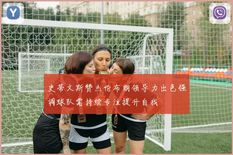 史蒂文斯赞杰伦布朗领导力出色强调球队需持续专注提升自我